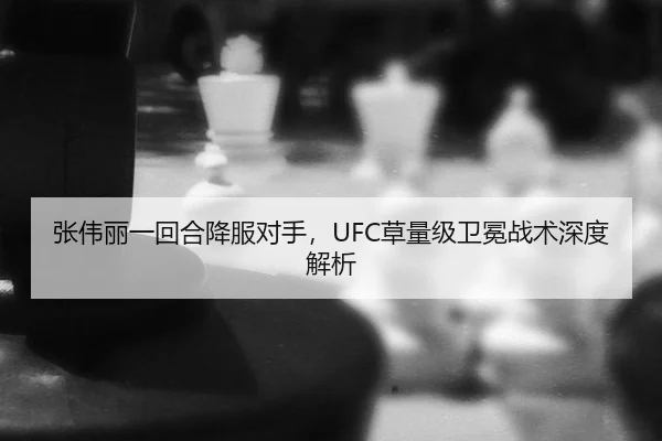 张伟丽一回合降服对手，UFC草量级卫冕战术深度解析