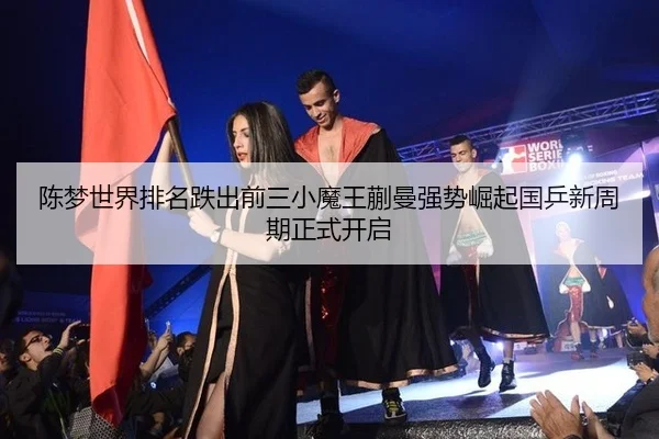 陈梦世界排名跌出前三小魔王蒯曼强势崛起国乒新周期正式开启