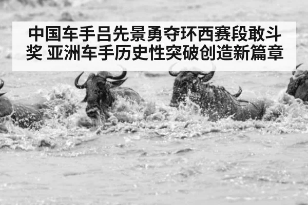 中国车手吕先景勇夺环西赛段敢斗奖 亚洲车手历史性突破创造新篇章